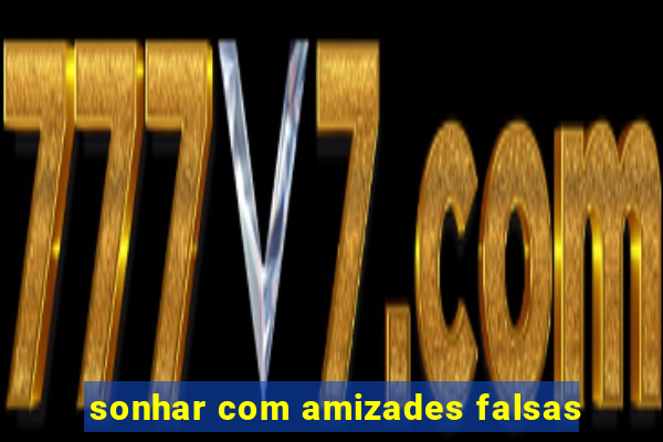 sonhar com amizades falsas