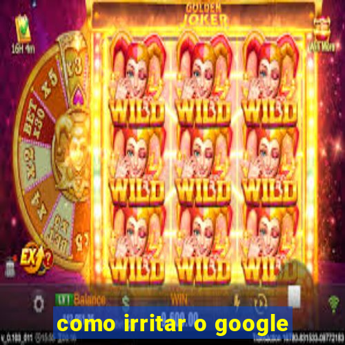 como irritar o google