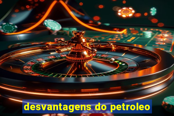 desvantagens do petroleo